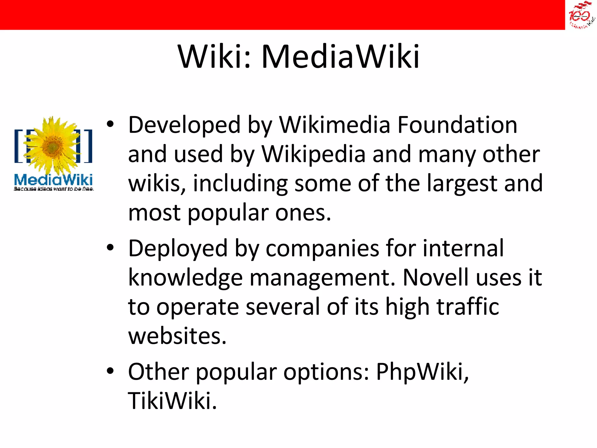 Wiki: MediaWiki Developed by Wikimedia Foundation and used by Wikipedia and many other wikis, including some of the largest and most popular ones. Deployed by companies for internal knowledge management. Novell uses it to operate several of its high traffic websites. Other popular options: PhpWiki, TikiWiki. 