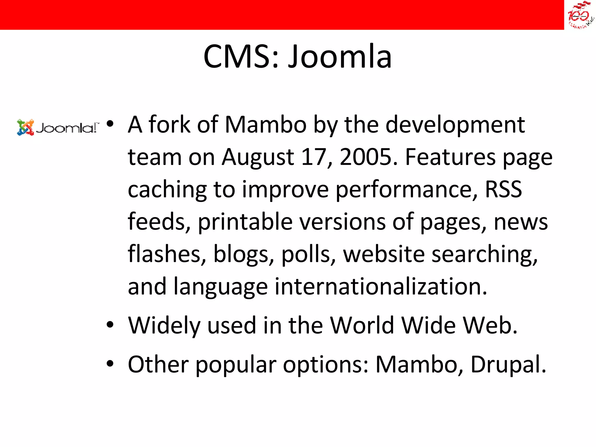 CMS: Joomla A fork of Mambo by the development team on August 17, 2005. Features page caching to improve performance, RSS feeds, printable versions of pages, news flashes, blogs, polls, website searching, and language internationalization.  Widely used in the World Wide Web.  Other popular options: Mambo, Drupal. 