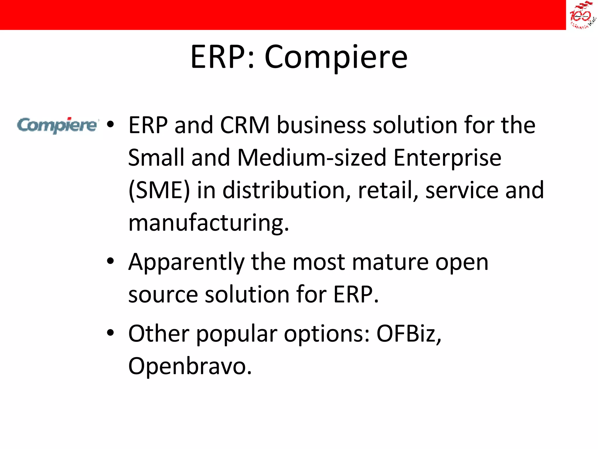 ERP: Compiere ERP and CRM business solution for the Small and Medium-sized Enterprise (SME) in distribution, retail, service and manufacturing.  Apparently the most mature open source solution for ERP.  Other popular options: OFBiz, Openbravo. 