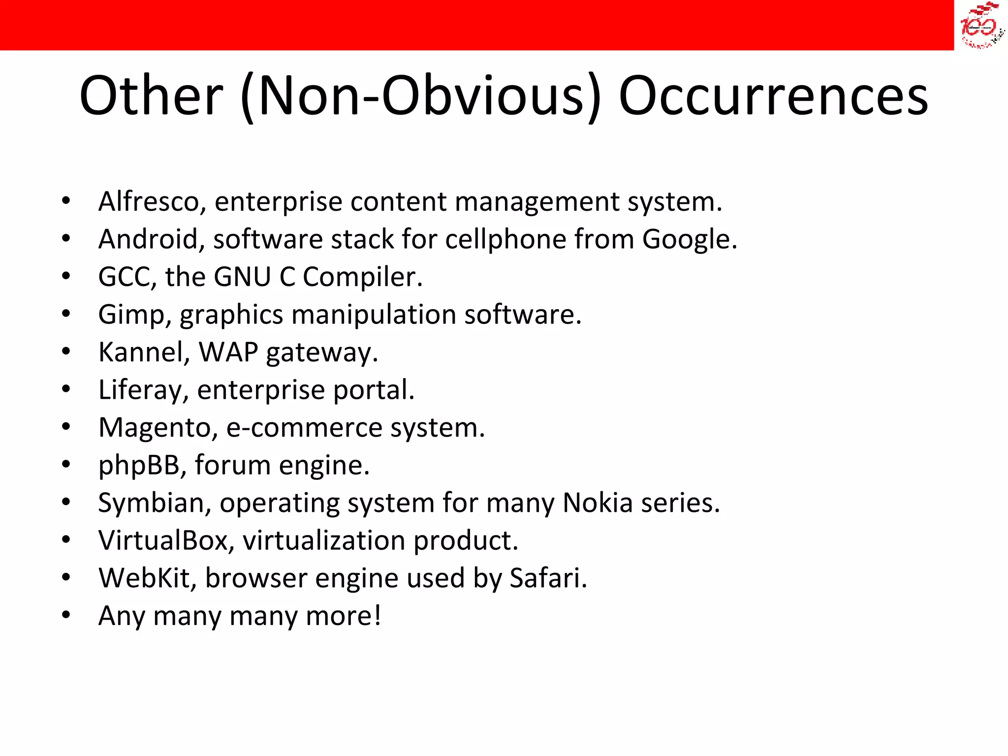 Other (Non-Obvious) Occurrences Alfresco, enterprise content management system. Android, software stack for cellphone from Google. GCC, the GNU C Compiler. Gimp, graphics manipulation software. Kannel, WAP gateway. Liferay, enterprise portal. Magento, e-commerce system. phpBB, forum engine. Symbian, operating system for many Nokia series. VirtualBox, virtualization product. WebKit, browser engine used by Safari. Any many many more! 