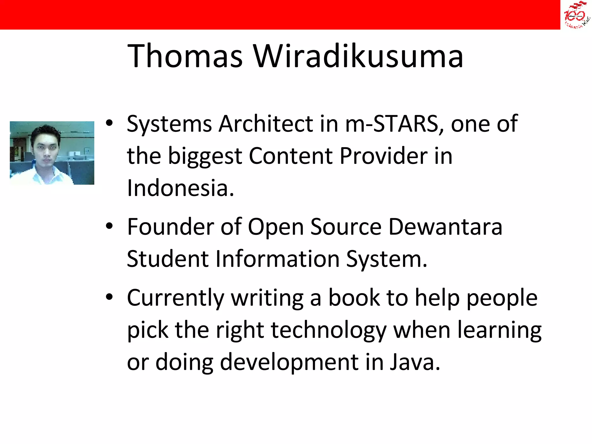 Thomas Wiradikusuma Systems Architect in m-STARS, one of the biggest Content Provider in Indonesia. Founder of Open Source Dewantara Student Information System. Currently writing a book to help people pick the right technology when learning or doing development in Java. 