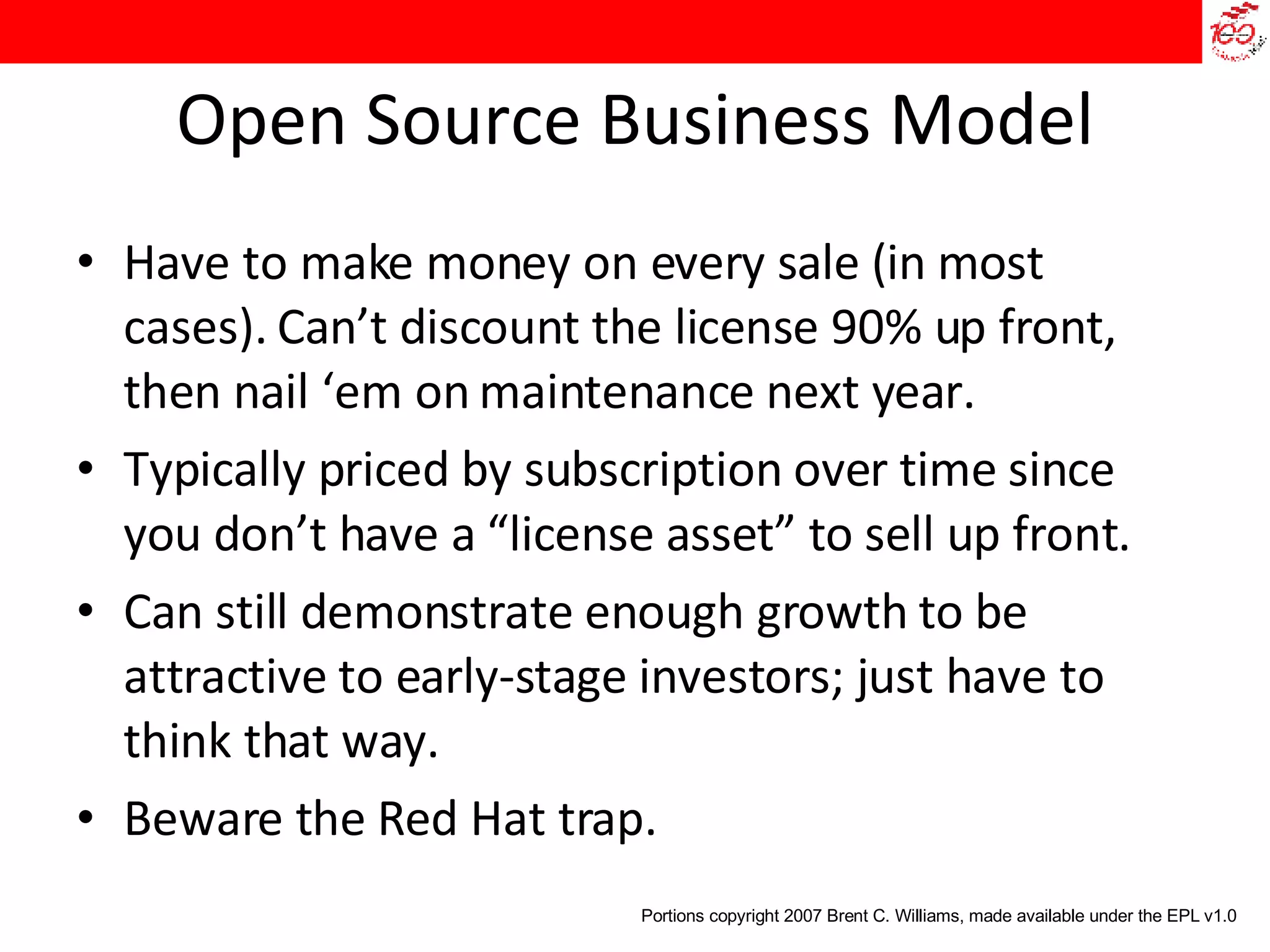 Open Source Business Model Have to make money on every sale (in most cases). Can’t discount the license 90% up front, then nail ‘em on maintenance next year. Typically priced by subscription over time since you don’t have a “license asset” to sell up front. Can still demonstrate enough growth to be attractive to early-stage investors; just have to think that way. Beware the Red Hat trap. Portions copyright 2007 Brent C. Williams, made available under the EPL v1.0 