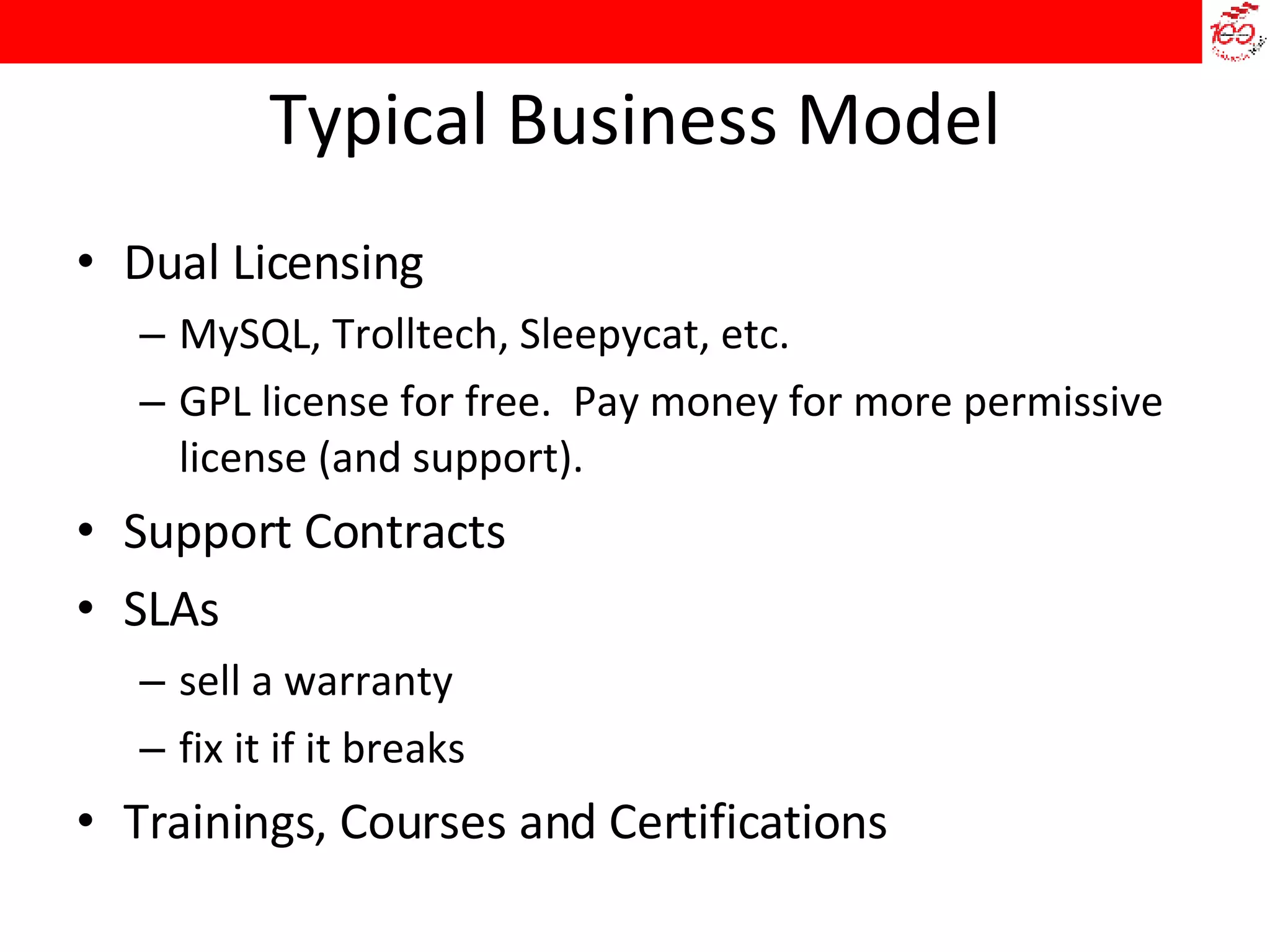 Typical Business Model Dual Licensing MySQL, Trolltech, Sleepycat, etc. GPL license for free.  Pay money for more permissive license (and support). Support Contracts SLAs sell a warranty fix it if it breaks Trainings, Courses and Certifications 