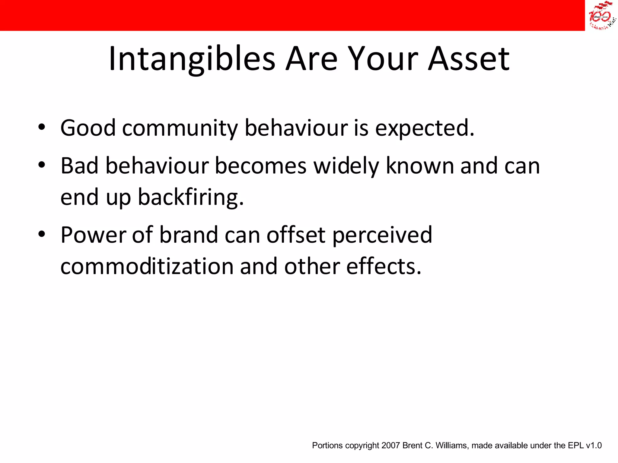 Intangibles Are Your Asset Good community behaviour is expected. Bad behaviour becomes widely known and can end up backfiring. Power of brand can offset perceived commoditization and other effects. Portions copyright 2007 Brent C. Williams, made available under the EPL v1.0 