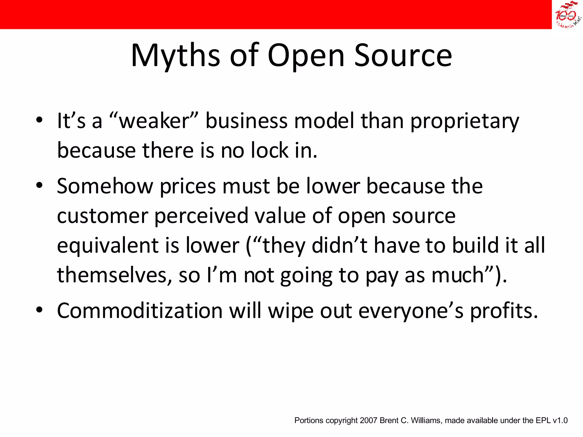 Myths of Open Source It’s a “weaker” business model than proprietary because there is no lock in.  Somehow prices must be lower because the customer perceived value of open source equivalent is lower (“they didn’t have to build it all themselves, so I’m not going to pay as much”).  Commoditization will wipe out everyone’s profits. Portions copyright 2007 Brent C. Williams, made available under the EPL v1.0 