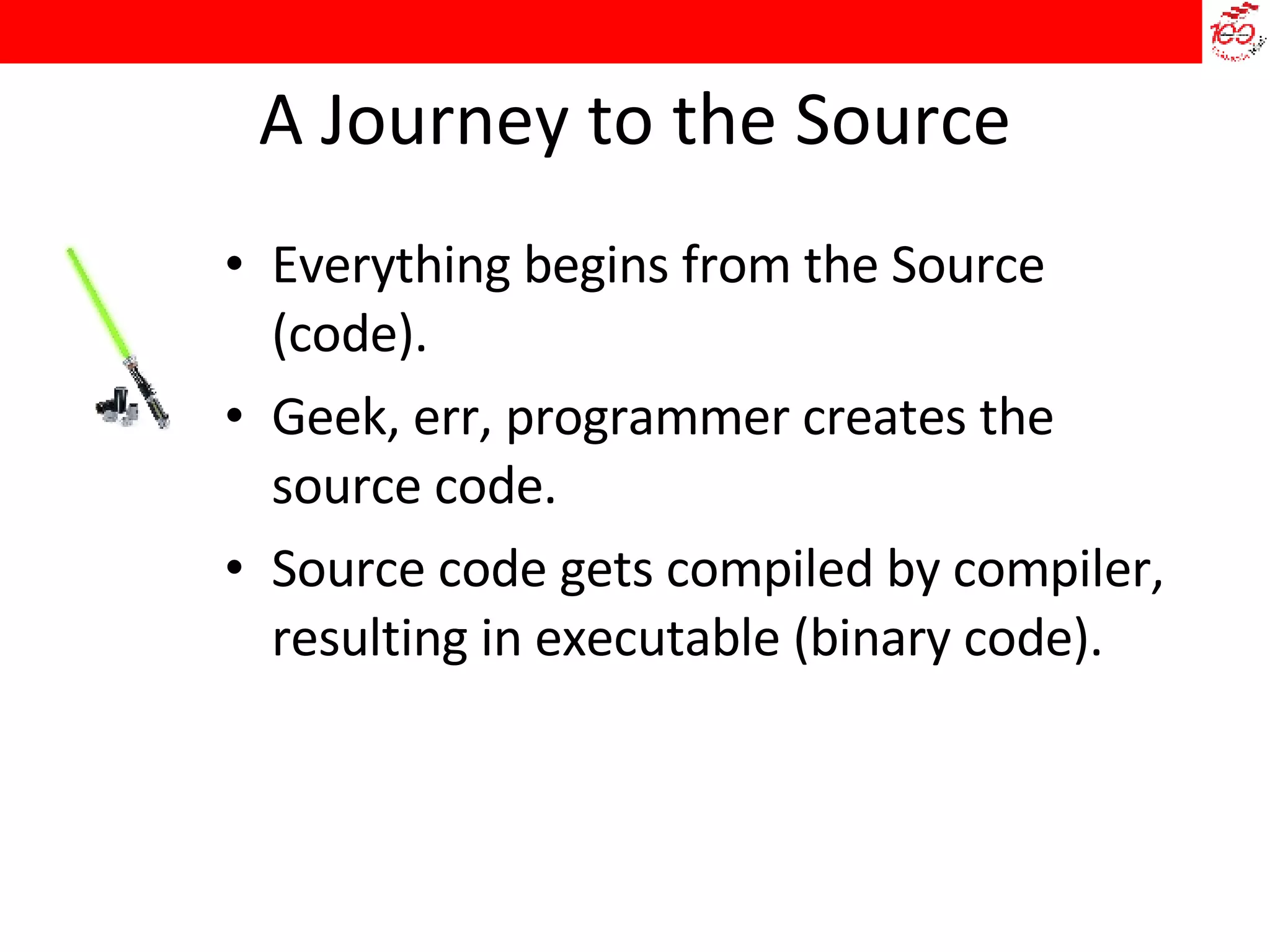 A Journey to the Source Everything begins from the Source (code). Geek, err, programmer creates the source code. Source code gets compiled by compiler, resulting in executable (binary code). 