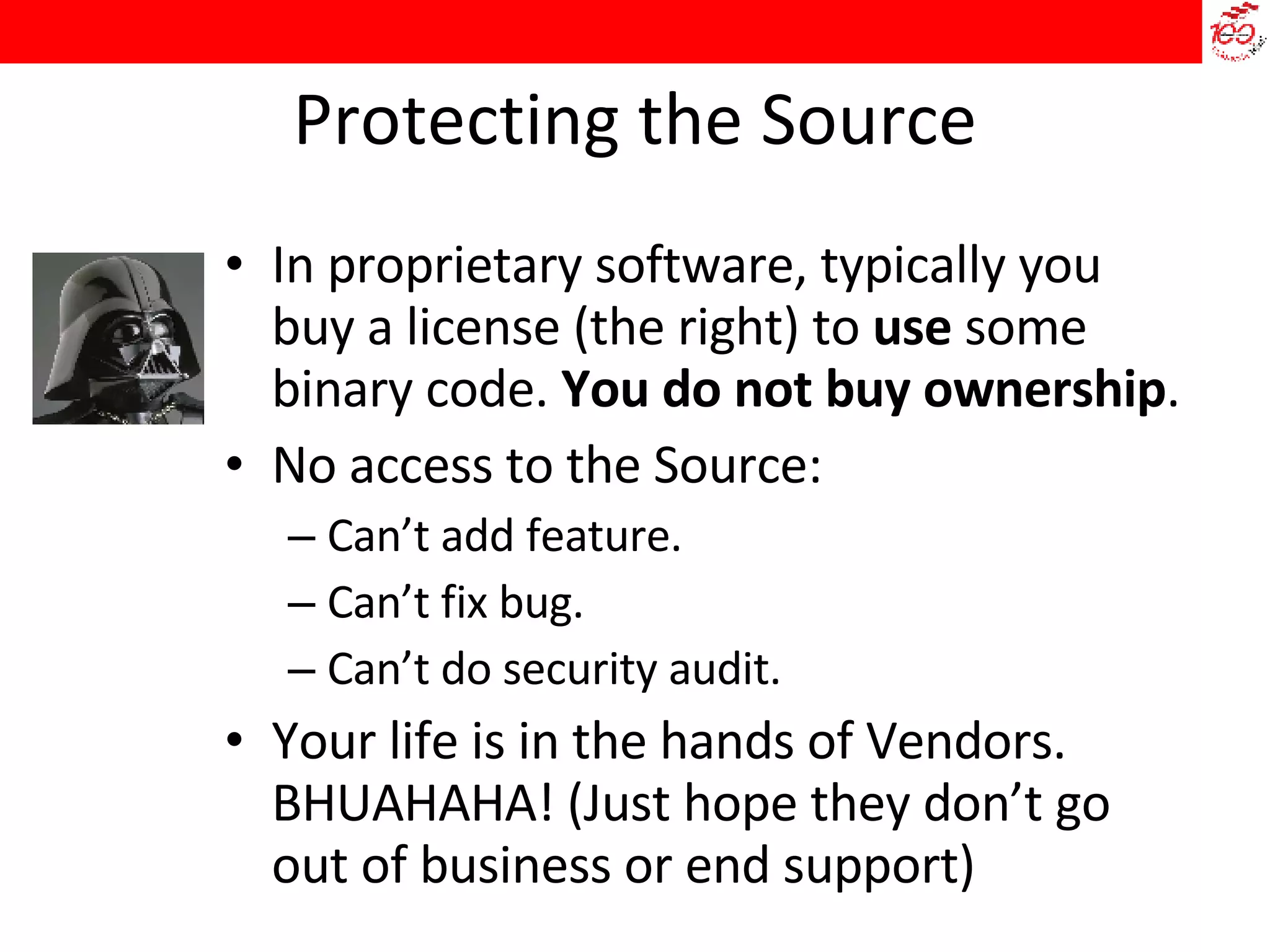 Protecting the Source In proprietary software, typically you buy a license (the right) to  use  some binary code.  You do not buy ownership . No access to the Source: Can’t add feature. Can’t fix bug. Can’t do security audit. Your life is in the hands of Vendors. BHUAHAHA! (Just hope they don’t go out of business or end support)‏ 