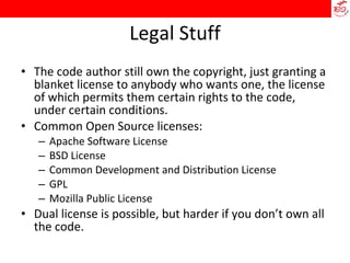 Legal Stuff The code author still own the copyright, just granting a blanket license to anybody who wants one, the license of which permits them certain rights to the code, under certain conditions. Common Open Source licenses: Apache Software License BSD License Common Development and Distribution License GPL Mozilla Public License Dual license is possible, but harder if you don’t own all the code. 