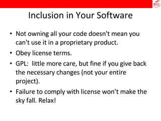 Inclusion in Your Software Not owning all your code doesn't mean you can't use it in a proprietary product. Obey license terms. GPL:  little more care, but fine if you give back the necessary changes (not your entire project). Failure to comply with license won’t make the sky fall. Relax! 