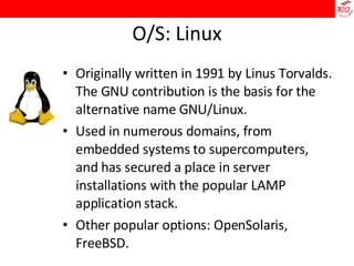 O/S: Linux Originally written in 1991 by Linus Torvalds. The GNU contribution is the basis for the alternative name GNU/Linux. Used in numerous domains, from embedded systems to supercomputers, and has secured a place in server installations with the popular LAMP application stack. Other popular options: OpenSolaris, FreeBSD. 