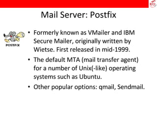 Mail Server: Postfix Formerly known as VMailer and IBM Secure Mailer, originally written by Wietse. First released in mid-1999. The default MTA (mail transfer agent) for a number of Unix(-like) operating systems such as Ubuntu. Other popular options: qmail, Sendmail.  