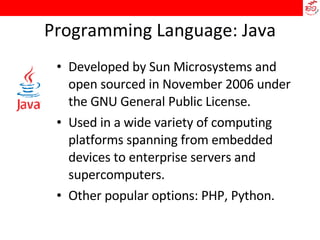 Programming Language: Java Developed by Sun Microsystems and open sourced in November 2006 under the GNU General Public License. Used in a wide variety of computing platforms spanning from embedded devices to enterprise servers and supercomputers. Other popular options: PHP, Python. 