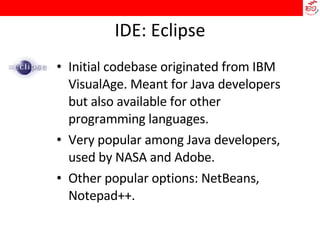 IDE: Eclipse Initial codebase originated from IBM VisualAge. Meant for Java developers but also available for other programming languages.  Very popular among Java developers, used by NASA and Adobe.  Other popular options: NetBeans, Notepad++. 
