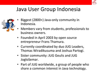 Java User Group Indonesia Biggest (2800+) Java-only community in Indonesia. Members vary from students, professionals to business owners.  Founded in April 2003 by open source entrepreneur Frans Thamura. Currently coordinated by duo JUG Leaders, Thomas Wiradikusuma and Joshua Partogi. Sister community: JUG Geulis and JUG JogloSemar. Part of JUG worldwide, a group of people who share a common interest in Java technology. 