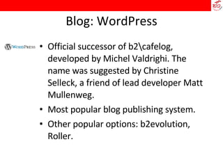 Blog: WordPress Official successor of b2\cafelog, developed by Michel Valdrighi. The name was suggested by Christine Selleck, a friend of lead developer Matt Mullenweg.  Most popular blog publishing system.  Other popular options: b2evolution, Roller. 