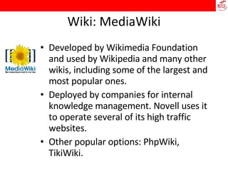 Wiki: MediaWiki Developed by Wikimedia Foundation and used by Wikipedia and many other wikis, including some of the largest and most popular ones. Deployed by companies for internal knowledge management. Novell uses it to operate several of its high traffic websites. Other popular options: PhpWiki, TikiWiki. 