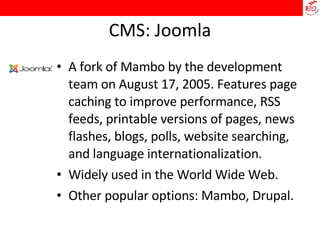 CMS: Joomla A fork of Mambo by the development team on August 17, 2005. Features page caching to improve performance, RSS feeds, printable versions of pages, news flashes, blogs, polls, website searching, and language internationalization.  Widely used in the World Wide Web.  Other popular options: Mambo, Drupal. 