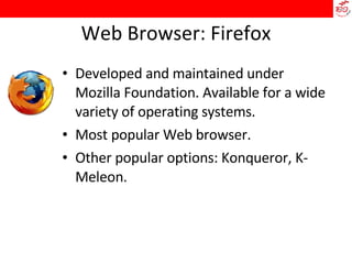 Web Browser: Firefox Developed and maintained under Mozilla Foundation. Available for a wide variety of operating systems.  Most popular Web browser.  Other popular options: Konqueror, K-Meleon. 
