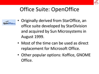 Office Suite: OpenOffice Originally derived from StarOffice, an office suite developed by StarDivision and acquired by Sun Microsystems in August 1999.  Most of the time can be used as direct replacement for Microsoft Office.  Other popular options: Koffice, GNOME Office. 
