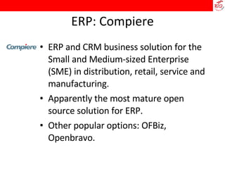 ERP: Compiere ERP and CRM business solution for the Small and Medium-sized Enterprise (SME) in distribution, retail, service and manufacturing.  Apparently the most mature open source solution for ERP.  Other popular options: OFBiz, Openbravo. 