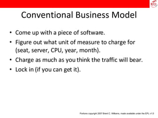 Conventional Business Model Come up with a piece of software. Figure out what unit of measure to charge for (seat, server, CPU, year, month). Charge as much as you think the traffic will bear. Lock in (if you can get it). Portions copyright 2007 Brent C. Williams, made available under the EPL v1.0 