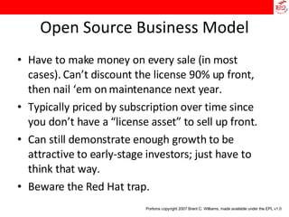 Open Source Business Model Have to make money on every sale (in most cases). Can’t discount the license 90% up front, then nail ‘em on maintenance next year. Typically priced by subscription over time since you don’t have a “license asset” to sell up front. Can still demonstrate enough growth to be attractive to early-stage investors; just have to think that way. Beware the Red Hat trap. Portions copyright 2007 Brent C. Williams, made available under the EPL v1.0 