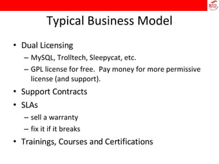 Typical Business Model Dual Licensing MySQL, Trolltech, Sleepycat, etc. GPL license for free.  Pay money for more permissive license (and support). Support Contracts SLAs sell a warranty fix it if it breaks Trainings, Courses and Certifications 
