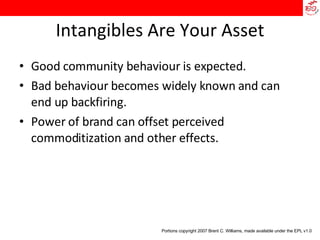 Intangibles Are Your Asset Good community behaviour is expected. Bad behaviour becomes widely known and can end up backfiring. Power of brand can offset perceived commoditization and other effects. Portions copyright 2007 Brent C. Williams, made available under the EPL v1.0 