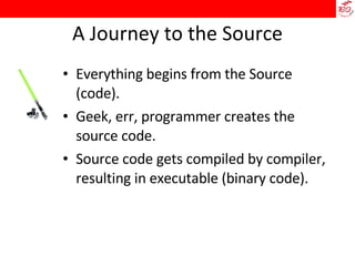 A Journey to the Source Everything begins from the Source (code). Geek, err, programmer creates the source code. Source code gets compiled by compiler, resulting in executable (binary code). 
