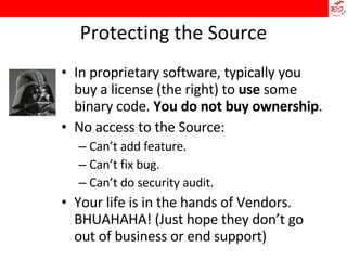 Protecting the Source In proprietary software, typically you buy a license (the right) to  use  some binary code.  You do not buy ownership . No access to the Source: Can’t add feature. Can’t fix bug. Can’t do security audit. Your life is in the hands of Vendors. BHUAHAHA! (Just hope they don’t go out of business or end support)‏ 