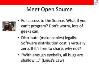 Meet Open Source Full access to the Source. What if you can’t program? Don’t worry, lots of geeks can. Distribute (make copies) legally. Software distribution cost is virtually zero. If it's free to share, why not? “ With enough eyeballs, all bugs are shallow....” (Linus's Law)‏ 