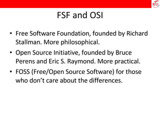 FSF and OSI Free Software Foundation, founded by Richard Stallman. More philosophical. Open Source Initiative, founded by Bruce Perens and Eric S. Raymond. More practical. FOSS (Free/Open Source Software) for those who don’t care about the differences.  