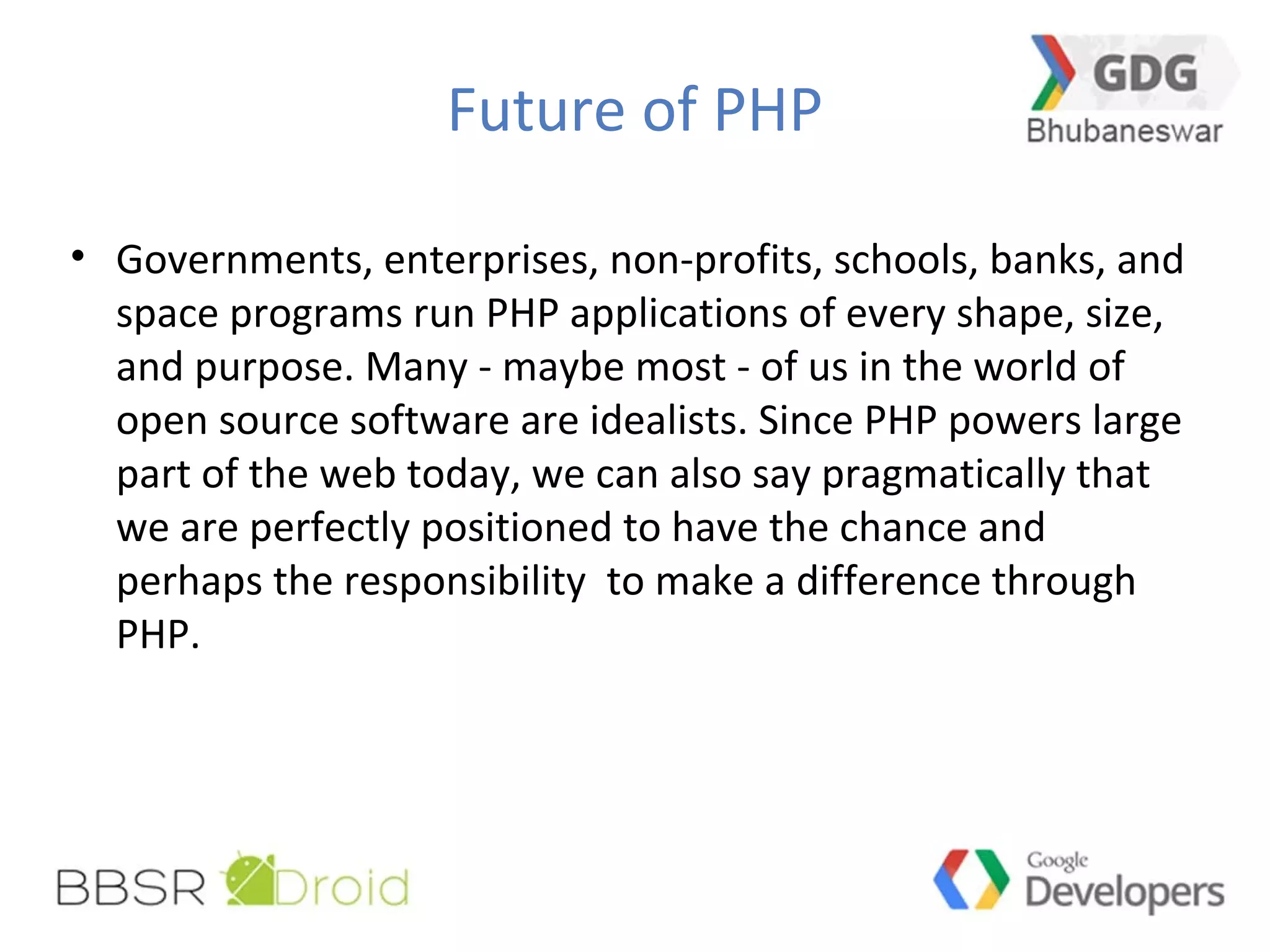 Future of PHP
• Governments, enterprises, non-profits, schools, banks, and
space programs run PHP applications of every shape, size,
and purpose. Many - maybe most - of us in the world of
open source software are idealists. Since PHP powers large
part of the web today, we can also say pragmatically that
we are perfectly positioned to have the chance and
perhaps the responsibility to make a difference through
PHP.
 