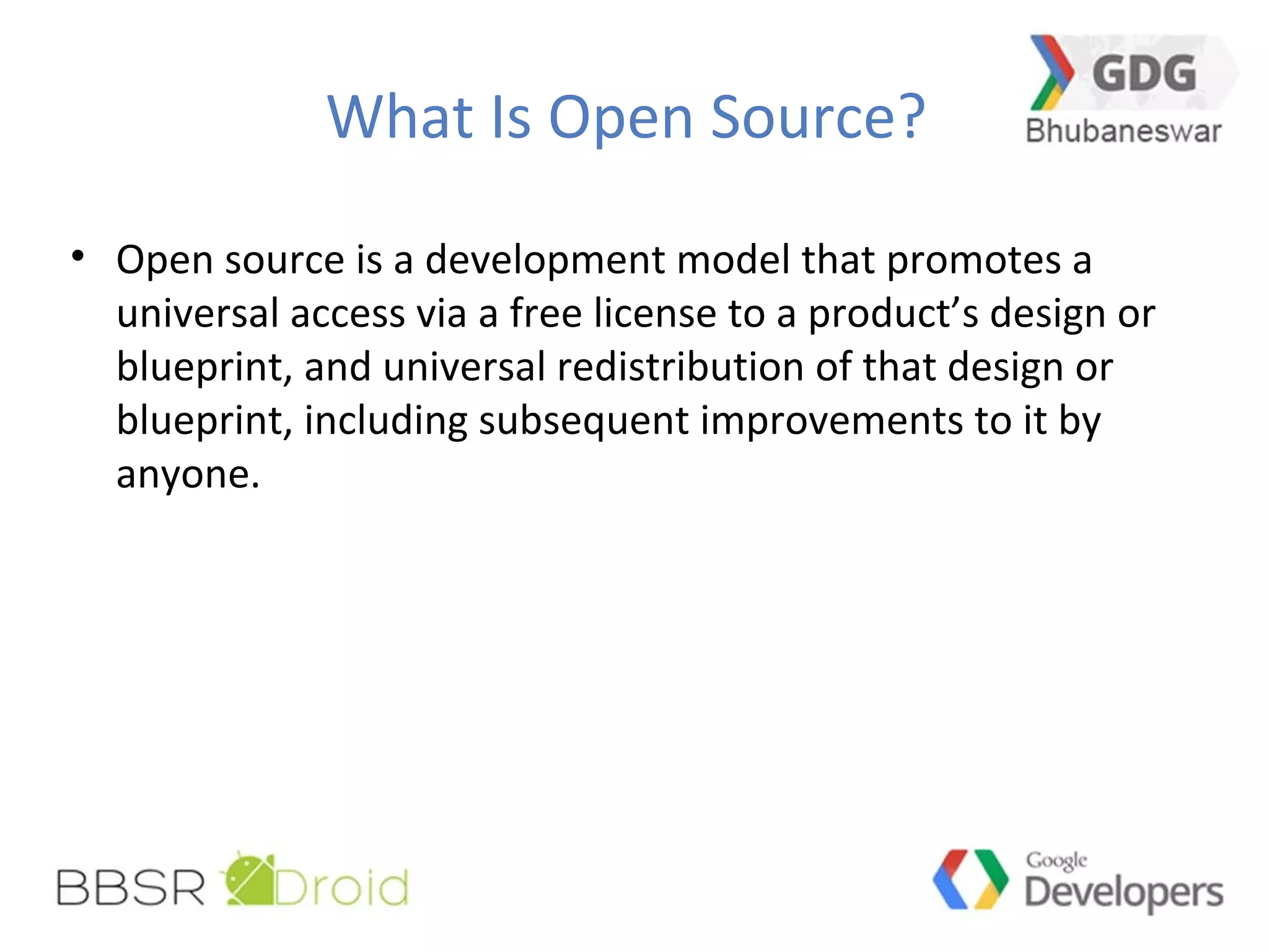 What Is Open Source?
• Open source is a development model that promotes a
universal access via a free license to a product’s design or
blueprint, and universal redistribution of that design or
blueprint, including subsequent improvements to it by
anyone.
 