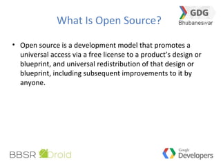 What Is Open Source?
• Open source is a development model that promotes a
universal access via a free license to a product’s design or
blueprint, and universal redistribution of that design or
blueprint, including subsequent improvements to it by
anyone.
 