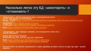 Насколько легко эту БД «мониторить» и
«отлаживать»?
«Мониторить» легко в принципе всех, инструментов много
Лично мой выбор это Prometheus
Mongo + MySQL https://www.percona.com/software/database-tools/percona-monitoring-and-
management
PostgreSQL http://dalibo.github.io/powa/
Clickhouse https://github.com/f1yegor/clickhouse_exporter
Redis https://github.com/oliver006/redis_exporter
«Отлаживать» уже гораздо сложнее, но инструменты тоже есть
УЧИТЕ EXPLAIN!!!
MySQL Performance Schema
PostgreSQL pg_stat_activity, pg_stat_statement
Redis https://github.com/facebookarchive/redis-faina
https://github.com/gamenet/redis-memory-analyzer
Больше всего не хватает возможности через драйвер вставить место в коде где идет «вызов
запроса»
 