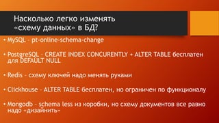 Насколько легко изменять
«схему данных» в БД?
• MySQL – pt-online-schema-change
• PostgreSQL – CREATE INDEX CONCURENTLY + ALTER TABLE бесплатен
для DEFAULT NULL
• Redis – схему ключей надо менять руками
• Clickhouse – ALTER TABLE бесплатен, но ограничен по функционалу
• Mongodb – schema less из коробки, но схему документов все равно
надо «дизайнить»
 