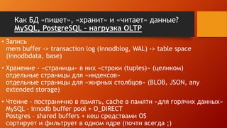 Как БД «пишет», «хранит» и «читает» данные?
MySQL, PostgreSQL – нагрузка OLTP
• Запись
mem buffer -> transaction log (innodblog, WAL) -> table space
(innodbdata, base)
• Хранение - «страницы» в них «строки (tuples)» (целиком)
отдельные страницы для «индексов»
отдельные страницы для «жирных столбцов» (BLOB, JSON, any
extended storage)
• Чтение - постранично в память, cache в памяти «для горячих данных»
MySQL - innodb buffer pool + O_DIRECT
Postgres – shared buffers + кеш средствами OS
сортирует и фильтрует в одном ядре (почти всегда ;)
 