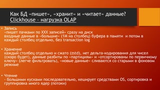 Как БД «пишет», «хранит» и «читает» данные?
Clickhouse – нагрузка OLAP
• Запись
«пишет пачками по XXX записей» сразу на диск
входные данные в «большие» (1M на столбец) буфера в памяти и потом в
каждый столбец отдельно, без transaction log
• Хранение
каждый столбец отдельно и сжато (zstd), нет дельта-кодирования для чисел
(скоро будет), данные разбиты по «партициям» и «отсортированы по первичному
ключу» (легче фильтровать), «новые данные» сливаются со старыми в фоновом
режиме
• Чтение
- большими кусками последовательно, кеширует средствами OS, сортировка и
группировка много ядер (потоки)
 