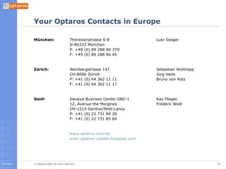 Your Optaros Contacts in Europe München: Zürich: Genf: Theresienstrasse 6-8 D-80333 München P: +49 (0) 89 288 90 379 F: +49 (0) 89 288 90 45 Weinbergstrasse 147 CH-8006 Zürich P: +41 (0) 44 362 11 11 F: +41 (0) 44 362 11 17 Geneva Business Center GBC-1 12, Avenue the Morgines CH-1213 Genève/Petit-Lancy P: +41 (0) 22 731 84 20 F: +41 (0) 22 731 85 64 www.optaros.com/de   www.optaros-update.blogspot.com   Lutz Seeger Sebastian Wohlrapp Jürg Heim Bruno von Rotz Kay Flieger Frédéric Weill 