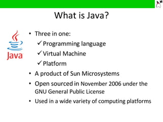 What is Java? Three in one: Programming language Virtual Machine Platform A product of Sun Microsystems Open sourced in  November 2006 under the GNU General Public License Used in a wide variety of computing platforms 
