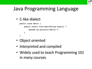 Java Programming Language C-like dialect public class Hello { public static void main(String args[]) { System.out.println(“Hello!”); } } Object oriented Interpreted and compiled Widely used to teach Programming 101 in many courses 