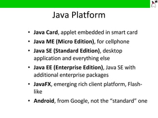 Java Platform Java Card , applet embedded in smart card Java ME (Micro Edition) , for cellphone Java SE (Standard Edition) , desktop application and everything else  Java EE (Enterprise Edition) , Java SE with additional enterprise packages JavaFX , emerging rich client platform, Flash-like Android ,   from Google, not the “standard” one 