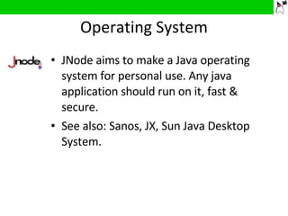 Operating System JNode aims to make a Java operating system for personal use. Any java application should run on it, fast & secure. See also: Sanos, JX, Sun Java Desktop System. 