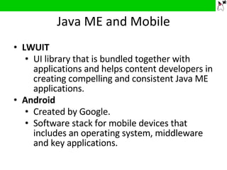Java ME and Mobile LWUIT UI library that is bundled together with applications and helps content developers in creating compelling and consistent Java ME applications. Android Created by Google.  Software stack for mobile devices that includes an operating system, middleware and key applications. 
