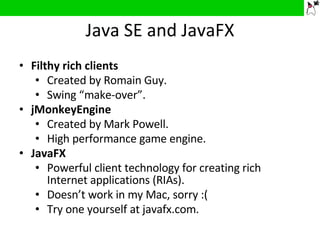 Java SE and JavaFX Filthy rich clients Created by Romain Guy. Swing “make-over”. jMonkeyEngine Created by Mark Powell. High performance game engine. JavaFX Powerful client technology for creating rich Internet applications (RIAs). Doesn’t work in my Mac, sorry :( Try one yourself at javafx.com.  
