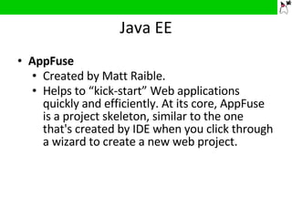 Java EE AppFuse Created by Matt Raible. Helps to “kick-start” Web applications quickly and efficiently. At its core, AppFuse is a project skeleton, similar to the one that's created by IDE when you click through a wizard to create a new web project. 