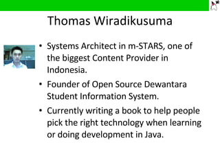 Thomas Wiradikusuma Systems Architect in m-STARS, one of the biggest Content Provider in Indonesia. Founder of Open Source Dewantara Student Information System. Currently writing a book to help people pick the right technology when learning or doing development in Java. 