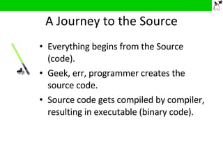 A Journey to the Source Everything begins from the Source (code). Geek, err, programmer creates the source code. Source code gets compiled by compiler, resulting in executable (binary code). 