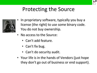 Protecting the Source In proprietary software, typically you buy a license (the right) to use some binary code. You do not buy ownership. No access to the Source: Can’t add feature. Can’t fix bug. Can’t do security audit. Your life is in the hands of Vendors (just hope they don’t go out of business or end support). 